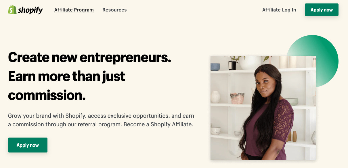 Screenshot of the Shopify Affiliate Program website. Copy reads "Create new
entrepreneurs. Earn more than just commission. Grow your brand with Shopify,
access exclusive opportunities, and earn a commission through our referral
program. Become a Shopify Affiliate. Apply
Now."
